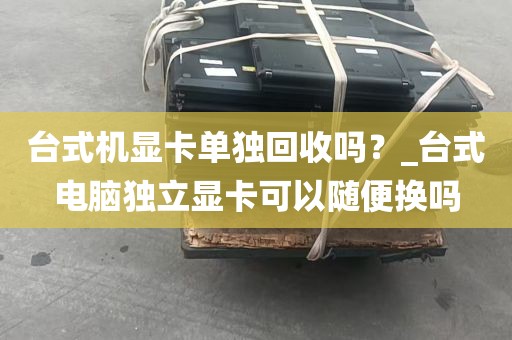 台式机显卡单独回收吗？_台式电脑独立显卡可以随便换吗