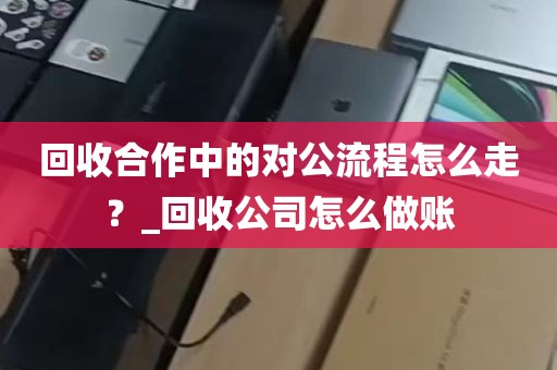 回收合作中的对公流程怎么走？_回收公司怎么做账