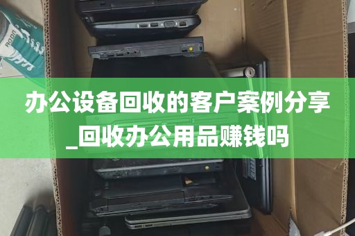办公设备回收的客户案例分享_回收办公用品赚钱吗
