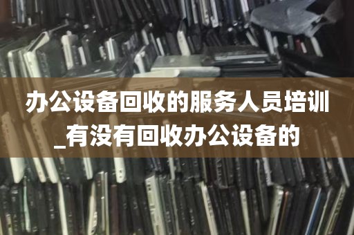 办公设备回收的服务人员培训_有没有回收办公设备的