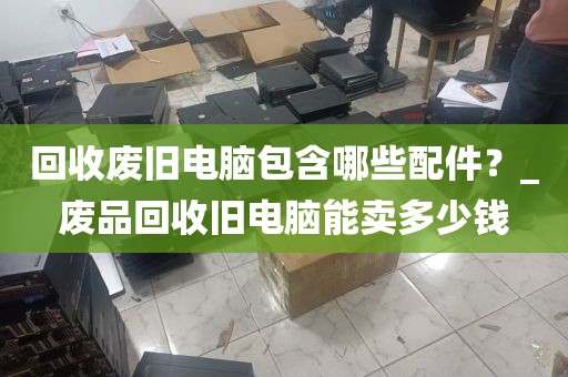 回收废旧电脑包含哪些配件？_废品回收旧电脑能卖多少钱