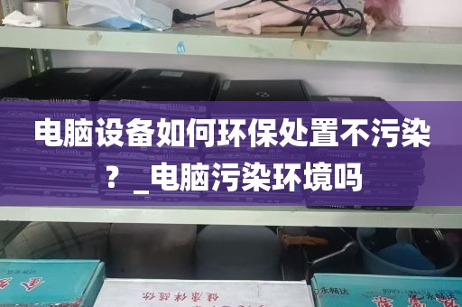电脑设备如何环保处置不污染？_电脑污染环境吗