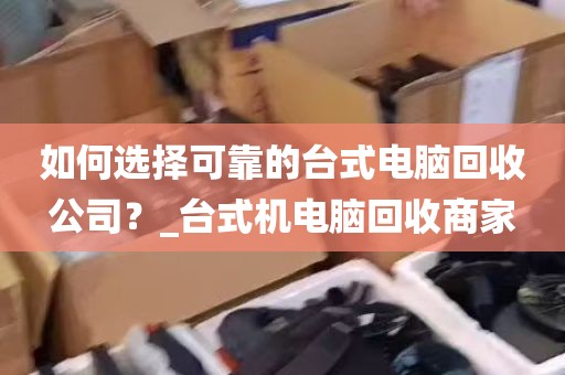 如何选择可靠的台式电脑回收公司？_台式机电脑回收商家