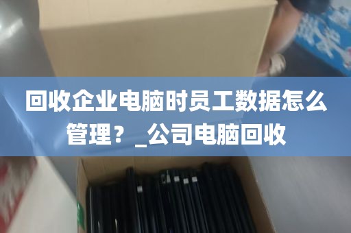 回收企业电脑时员工数据怎么管理？_公司电脑回收