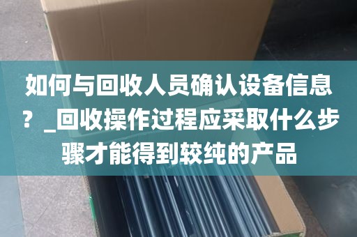 如何与回收人员确认设备信息？_回收操作过程应采取什么步骤才能得到较纯的产品