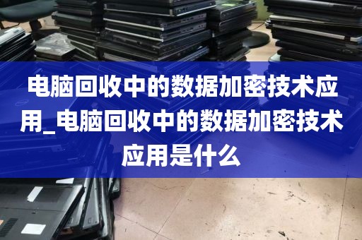 电脑回收中的数据加密技术应用_电脑回收中的数据加密技术应用是什么
