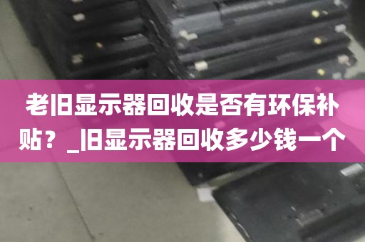 老旧显示器回收是否有环保补贴？_旧显示器回收多少钱一个
