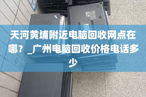 天河黄埔附近电脑回收网点在哪？_广州电脑回收价格电话多少