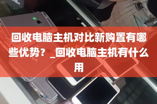 回收电脑主机对比新购置有哪些优势？_回收电脑主机有什么用