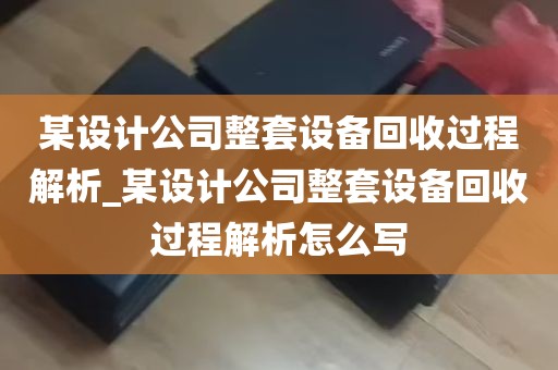 某设计公司整套设备回收过程解析_某设计公司整套设备回收过程解析怎么写