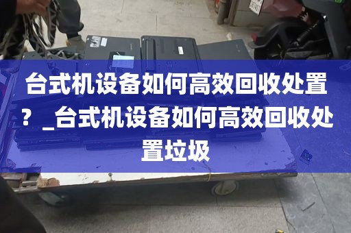 台式机设备如何高效回收处置？_台式机设备如何高效回收处置垃圾