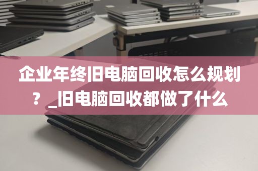 企业年终旧电脑回收怎么规划？_旧电脑回收都做了什么