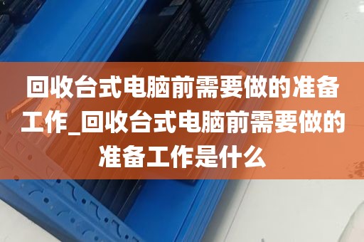 回收台式电脑前需要做的准备工作_回收台式电脑前需要做的准备工作是什么