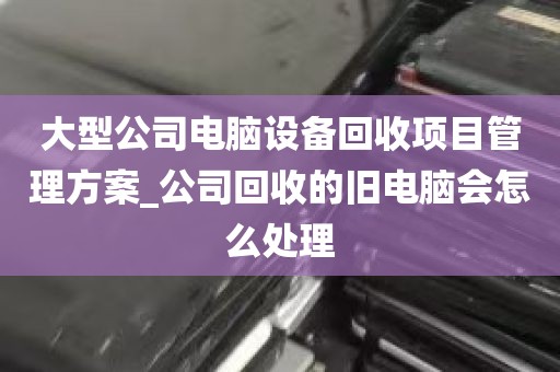 大型公司电脑设备回收项目管理方案_公司回收的旧电脑会怎么处理
