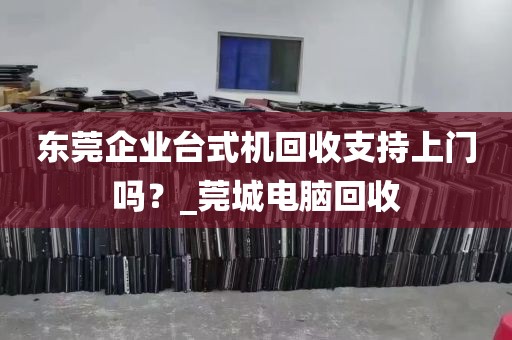 东莞企业台式机回收支持上门吗？_莞城电脑回收