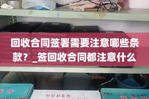 回收合同签署需要注意哪些条款？_签回收合同都注意什么
