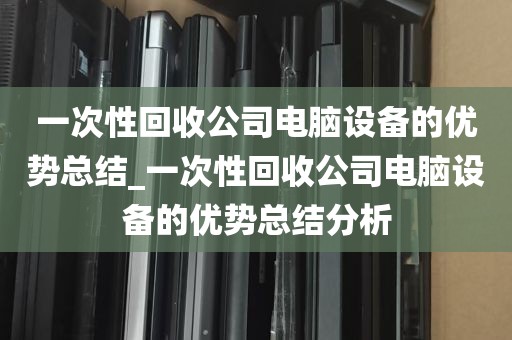 一次性回收公司电脑设备的优势总结_一次性回收公司电脑设备的优势总结分析