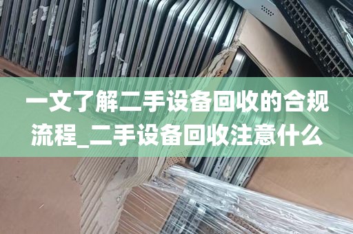 一文了解二手设备回收的合规流程_二手设备回收注意什么
