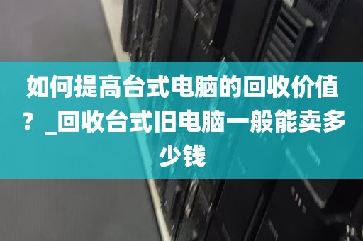 如何提高台式电脑的回收价值？_回收台式旧电脑一般能卖多少钱