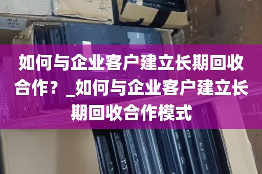 如何与企业客户建立长期回收合作？_如何与企业客户建立长期回收合作模式