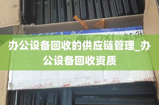 办公设备回收的供应链管理_办公设备回收资质