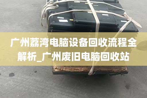 广州荔湾电脑设备回收流程全解析_广州废旧电脑回收站
