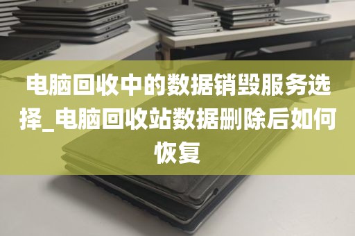 电脑回收中的数据销毁服务选择_电脑回收站数据删除后如何恢复