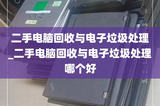 二手电脑回收与电子垃圾处理_二手电脑回收与电子垃圾处理哪个好
