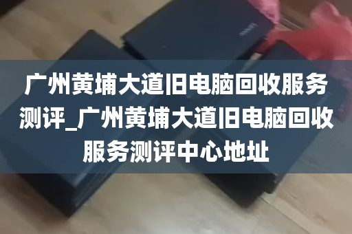 广州黄埔大道旧电脑回收服务测评_广州黄埔大道旧电脑回收服务测评中心地址