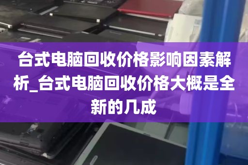 台式电脑回收价格影响因素解析_台式电脑回收价格大概是全新的几成