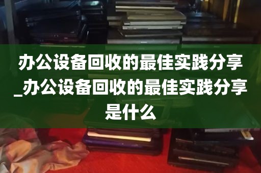 办公设备回收的最佳实践分享_办公设备回收的最佳实践分享是什么
