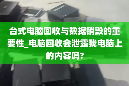 台式电脑回收与数据销毁的重要性_电脑回收会泄露我电脑上的内容吗?