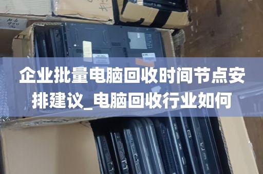 企业批量电脑回收时间节点安排建议_电脑回收行业如何