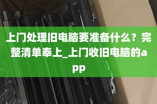 上门处理旧电脑要准备什么?完整清单奉上_上门收旧电脑的app