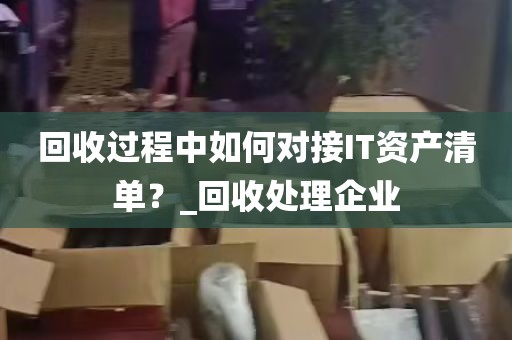 回收过程中如何对接IT资产清单？_回收处理企业