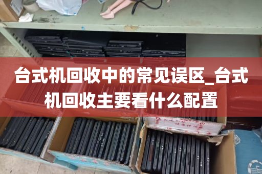 台式机回收中的常见误区_台式机回收主要看什么配置