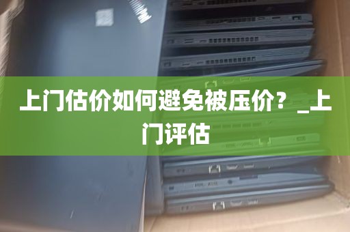 上门估价如何避免被压价？_上门评估