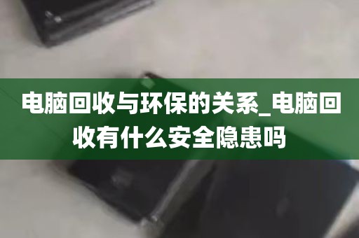 电脑回收与环保的关系_电脑回收有什么安全隐患吗