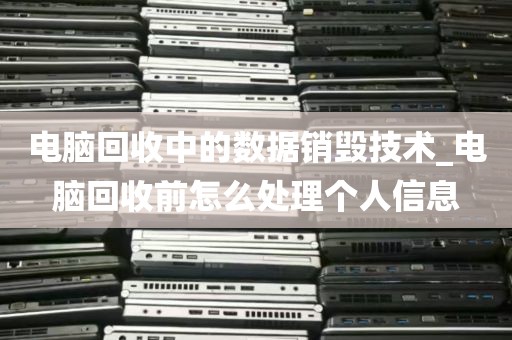 电脑回收中的数据销毁技术_电脑回收前怎么处理个人信息