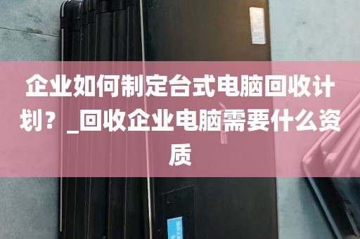 企业如何制定台式电脑回收计划？_回收企业电脑需要什么资质