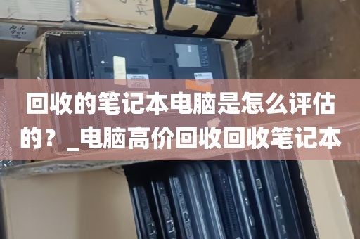 回收的笔记本电脑是怎么评估的？_电脑高价回收回收笔记本