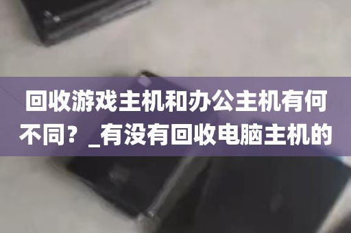 回收游戏主机和办公主机有何不同？_有没有回收电脑主机的