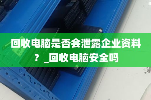 回收电脑是否会泄露企业资料？_回收电脑安全吗