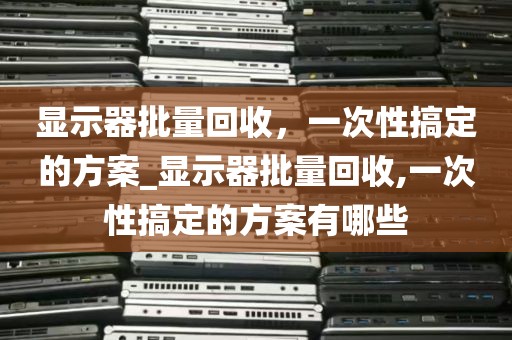 显示器批量回收，一次性搞定的方案_显示器批量回收,一次性搞定的方案有哪些