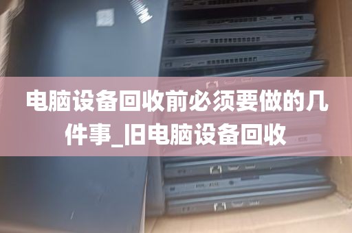 电脑设备回收前必须要做的几件事_旧电脑设备回收