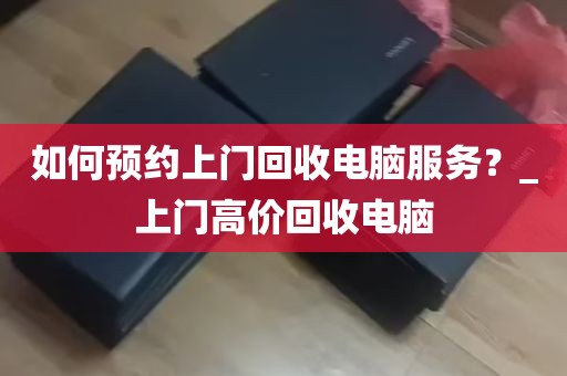 如何预约上门回收电脑服务？_上门高价回收电脑