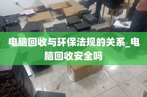 电脑回收与环保法规的关系_电脑回收安全吗
