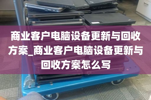 商业客户电脑设备更新与回收方案_商业客户电脑设备更新与回收方案怎么写