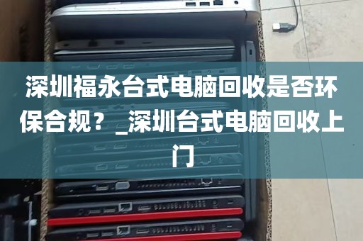 深圳福永台式电脑回收是否环保合规？_深圳台式电脑回收上门
