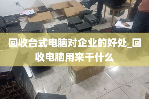 回收台式电脑对企业的好处_回收电脑用来干什么